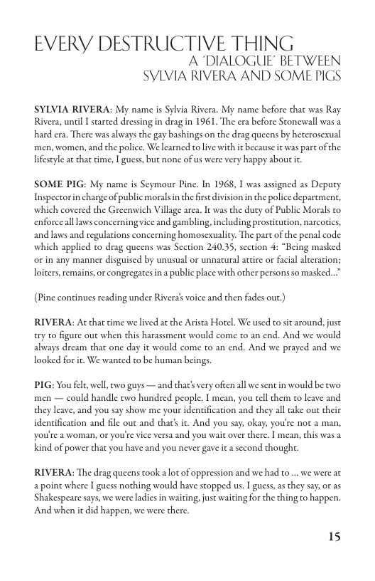 EVERY DESTRUCTIVE THING A DIALOGUE’ BETWEEN SYLVIA RIVERA AND SOME PIGS  SYLVIA RIVERA: My name is Sylvia Rivera. My name before that was Ray Rivera, unil I started dressing in drag in 1961. The era before Stonewall was a hard cra. There was always the gay bashings on the drag queens by heterosexual men, women, and the police. We learned to live with it because it was part of the lifestyle at that time, [ guess, but none of us were very happy about it.  SOME PIG: My name is Seymour Pine. In 1968, I was assigned as Deputy Inspectorin charge of public morals n the first division in the police department, which covered the Greenwich Village area. It was the duty of Public Morals to. enforcealllaws concerning vice and gambling, including prostitation, narcorics, and laws and regulations concerning homosexuality. The part of the penal code which applied to drag queens was Section 24035, section 4: “Being masked or in any manner disguised by unusual or unnatural attire or facial alteration; loiters, remains, or congregates in public place with other persons so masked..”  (Pine continues reading under Rivera voice and then fades out.)  RIVERA: At that dime we lived at the Arista Horel. We used to st around, just ry to figure out when this harassment would come to an end. And we would always dream that one day it would come to an end. And we prayed and we looked for it. We wanted to be human beings.  PIG: You felt,well, ewo guys — and that’s very often all we sent in would be two men — could handle two hundred people. I mean, you tel them to leave and they leave, and you say show me your identification and they all take ou their identification and file out and thar’ it. And you say, okay, you’re not a man, You’e a woman, or you’re vice versa and you wai over there. I mean, chis was a. kind of power that you have and you never gave it a second thought.  RIVERA: The drag queens took a lot of oppression and we had o .. we were at  a point where I guess nothing would have stopped us. I guess, as they say, or as ‘Shakespeare says, we were ladics in waiting, just waitingfor the thing to happen.  And when it did happen, we were there.  15 
